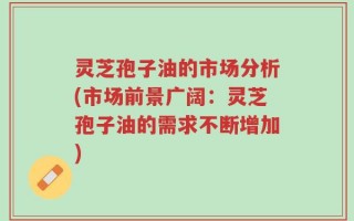 灵芝孢子油的市场分析(市场前景广阔：灵芝孢子油的需求不断增加)