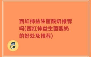 西红柿益生菌酸奶推荐吗(西红柿益生菌酸奶的好处及推荐)
