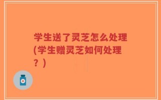 学生送了灵芝怎么处理(学生赠灵芝如何处理？)