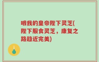 哦我的皇帝陛下灵芝(陛下服食灵芝，康复之路趋近完美)