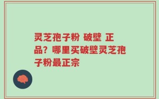灵芝孢子粉 破壁 正品？哪里买破壁灵芝孢子粉最正宗