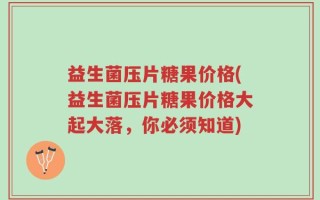 益生菌压片糖果价格(益生菌压片糖果价格大起大落，你必须知道)