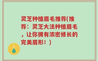 灵芝种植眉毛推荐(推荐：灵芝大法种植眉毛，让你拥有浓密修长的完美眉形！)