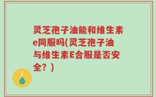 灵芝孢子油能和维生素e同服吗(灵芝孢子油与维生素E合服是否安全？)