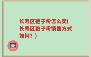 长寿区孢子粉怎么卖(长寿区孢子粉销售方式如何？)