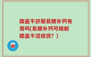 膝盖不舒服氨糖补钙有用吗(氨糖补钙可缓解膝盖不适症状？)
