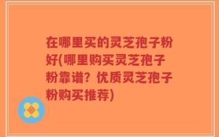 在哪里买的灵芝孢子粉好(哪里购买灵芝孢子粉靠谱？优质灵芝孢子粉购买推荐)