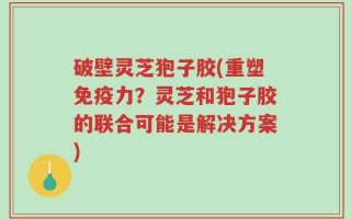 破壁灵芝狍子胶(重塑免疫力？灵芝和狍子胶的联合可能是解决方案)