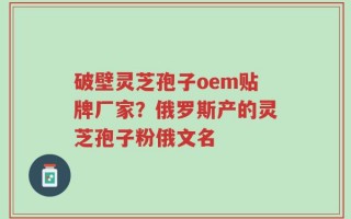 破壁灵芝孢子oem贴牌厂家？俄罗斯产的灵芝孢子粉俄文名