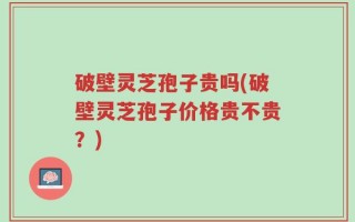 破壁灵芝孢子贵吗(破壁灵芝孢子价格贵不贵？)