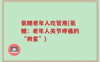 氨糖老年人吃管用(氨糖：老年人关节疼痛的“救星”)