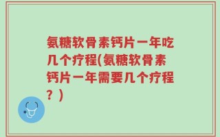 氨糖软骨素钙片一年吃几个疗程(氨糖软骨素钙片一年需要几个疗程？)