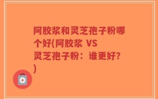 阿胶浆和灵芝孢子粉哪个好(阿胶浆 VS 灵芝孢子粉：谁更好？)