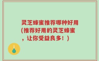 灵芝蜂蜜推荐哪种好用(推荐好用的灵芝蜂蜜，让你受益良多！)