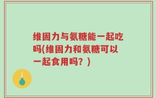 维固力与氨糖能一起吃吗(维固力和氨糖可以一起食用吗？)