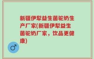 新疆伊犁益生菌驼奶生产厂家(新疆伊犁益生菌驼奶厂家，饮品更健康)