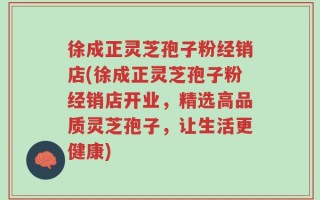徐成正灵芝孢子粉经销店(徐成正灵芝孢子粉经销店开业，精选高品质灵芝孢子，让生活更健康)