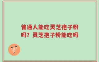 普通人能吃灵芝孢子粉吗？灵芝孢子粉能吃吗