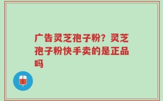 广告灵芝孢子粉？灵芝孢子粉快手卖的是正品吗