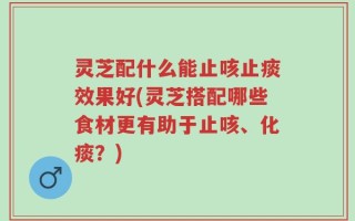 灵芝配什么能止咳止痰效果好(灵芝搭配哪些食材更有助于止咳、化痰？)