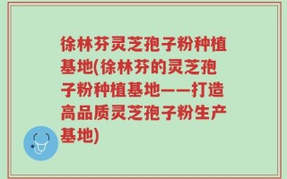 徐林芬灵芝孢子粉种植基地(徐林芬的灵芝孢子粉种植基地——打造高品质灵芝孢子粉生产基地)