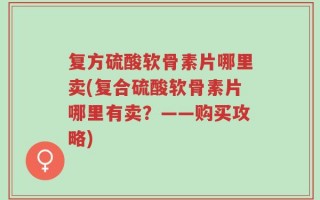 复方硫酸软骨素片哪里卖(复合硫酸软骨素片哪里有卖？——购买攻略)