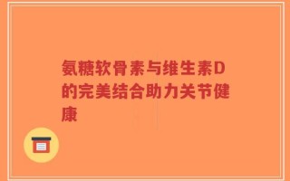 氨糖软骨素与维生素D的完美结合助力关节健康