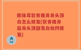 膨体耳软骨隆鼻鼻头顶白怎么修复(软骨隆鼻后鼻头顶部发白如何修复)