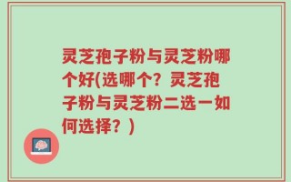 灵芝孢子粉与灵芝粉哪个好(选哪个？灵芝孢子粉与灵芝粉二选一如何选择？)