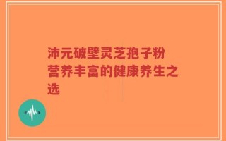 沛元破壁灵芝孢子粉 营养丰富的健康养生之选