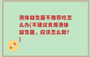 液体益生菌不推荐吃怎么办(不建议食用液体益生菌，应该怎么做？)