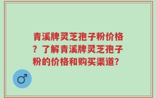 青溪牌灵芝孢子粉价格？了解青溪牌灵芝孢子粉的价格和购买渠道？