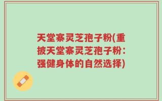 天堂寨灵芝孢子粉(重披天堂寨灵芝孢子粉：强健身体的自然选择)