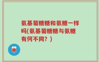 氨基葡糖糖和氨糖一样吗(氨基葡糖糖与氨糖有何不同？)