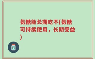 氨糖能长期吃不(氨糖可持续使用，长期受益)
