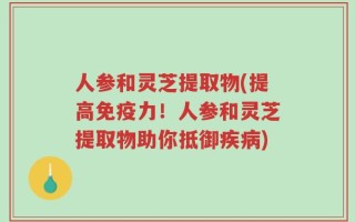 人参和灵芝提取物(提高免疫力！人参和灵芝提取物助你抵御疾病)