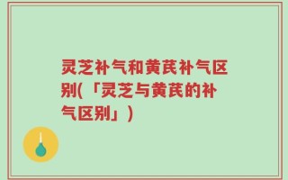 灵芝补气和黄芪补气区别(「灵芝与黄芪的补气区别」)