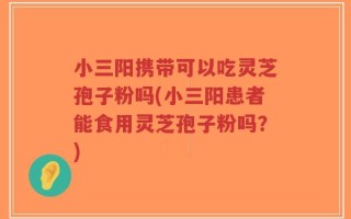小三阳携带可以吃灵芝孢子粉吗(小三阳患者能食用灵芝孢子粉吗？)