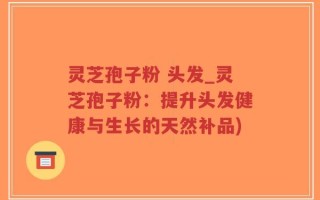 灵芝孢子粉 头发_灵芝孢子粉：提升头发健康与生长的天然补品)