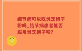 结节病可以吃灵芝孢子粉吗_结节病患者能否服用灵芝孢子粉？