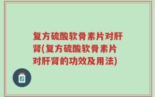 复方硫酸软骨素片对肝肾(复方硫酸软骨素片对肝肾的功效及用法)