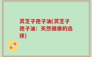 灵芝子孢子油(灵芝子孢子油：天然健康的选择)