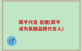 郎平代言 氨糖(郎平成为氨糖品牌代言人)