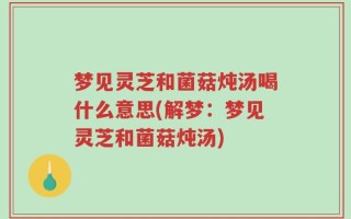 梦见灵芝和菌菇炖汤喝什么意思(解梦：梦见灵芝和菌菇炖汤)