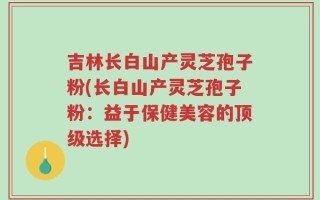 吉林长白山产灵芝孢子粉(长白山产灵芝孢子粉：益于保健美容的顶级选择)