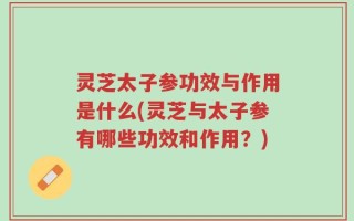 灵芝太子参功效与作用是什么(灵芝与太子参有哪些功效和作用？)