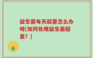 益生菌每天超量怎么办呀(如何处理益生菌超量？)