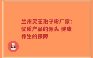 兰州灵芝孢子粉厂家：优质产品的源头 健康养生的保障