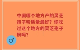 中国哪个地方产的灵芝孢子粉质量最好？你吃过这个地方的灵芝孢子粉吗？