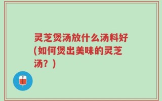 灵芝煲汤放什么汤料好(如何煲出美味的灵芝汤？)